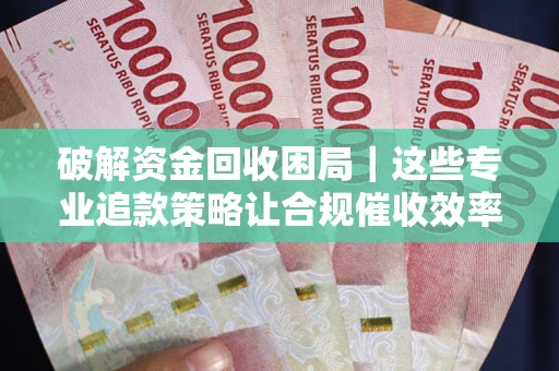 济南破解资金回收困局｜这些专业追款策略让合规催收效率翻倍