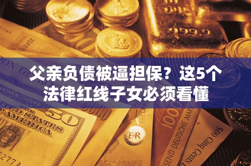 济南父亲负债被逼担保？这5个法律红线子女必须看懂